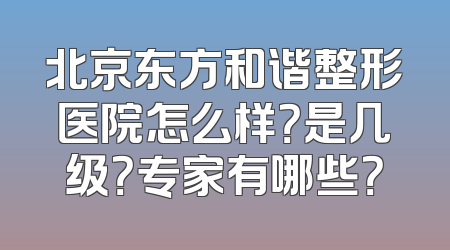 北京东方和谐整形医院怎么样？是几级？专家有哪些？