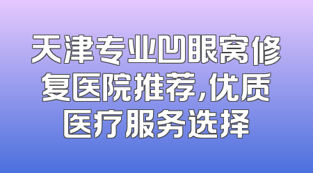 天津专业凹眼窝修复医院推荐，优质医疗服务选择