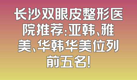 长沙双眼皮整形医院推荐：亚韩、雅美、华韩华美位列前五名！