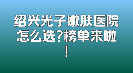 绍兴光子嫩肤医院怎么选？榜单来啦！