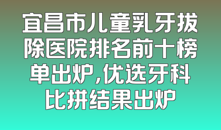 宜昌市儿童乳牙拔除医院排名前十榜单出炉，优选牙科比拼结果出炉