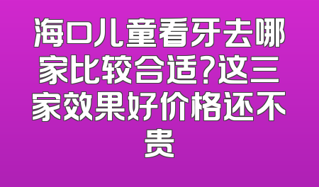 海口儿童看牙去哪家比较合适？这三家效果好价格还不贵