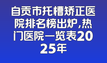 自贡市托槽矫正医院排名榜出炉，热门医院一览表2025年