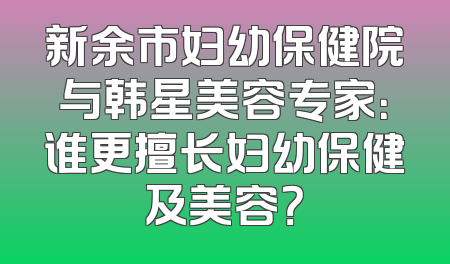 新余市妇幼保健院与韩星美容专家：谁更擅长妇幼保健及美容？
