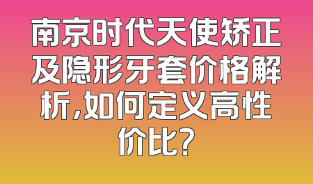 南京时代天使矫正及隐形牙套价格解析，如何定义高性价比？