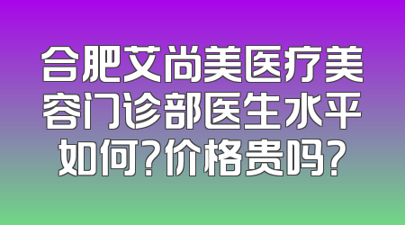 合肥艾尚美医疗美容门诊部医生水平如何？价格贵吗？