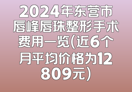 2024年东营市唇峰唇珠整形手术费用一览（近6个月平均价格为12809元）