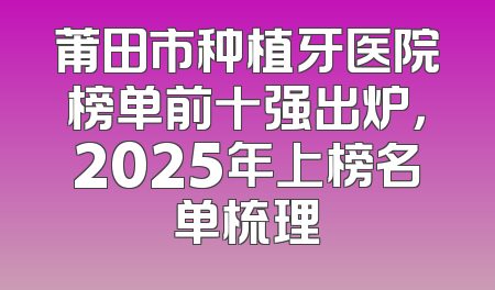 莆田市种植牙医院榜单前十强出炉，2025年上榜名单梳理
