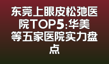 东莞上眼皮松弛医院TOP5：华美等五家医院实力盘点