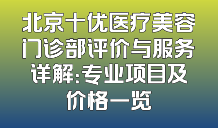 北京十优医疗美容门诊部评价与服务详解：专业项目及价格一览
