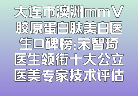 大连市澳洲mmV胶原蛋白肽美白医生口碑榜：宋智琦医生领衔十大公立医美专家技术评估