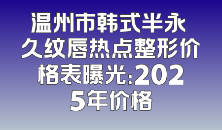 温州市韩式半永 久纹唇热点整形价格表曝光：2025年价格