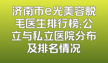 济南市e光美容脱毛医生排行榜：公立与私立医院分布及排名情况
