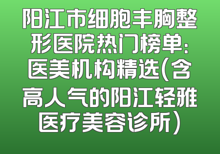 阳江市细胞丰胸整形医院热门榜单：医美机构精选(含高人气的阳江轻雅医疗美容诊所)