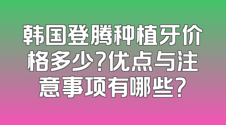 韩国登腾种植牙价格多少？优点与注意事项有哪些？