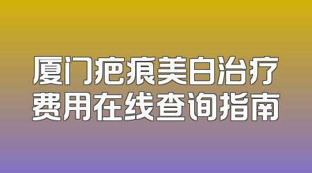 厦门疤痕美白治疗费用在线查询指南