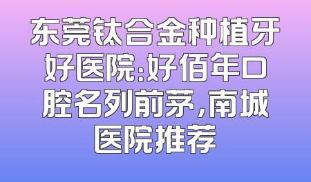 东莞钛合金种植牙好医院：好佰年口腔名列前茅，南城医院推荐