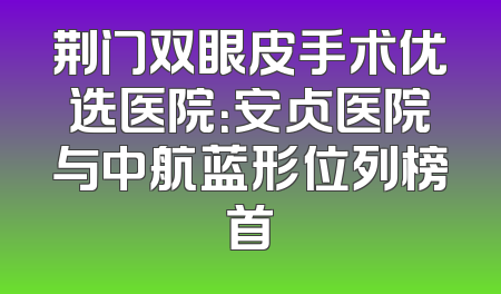 荆门双眼皮手术优选医院：安贞医院与中航蓝形位列榜首