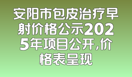 安阳市包皮治疗早射价格公示2025年项目公开，价格表呈现