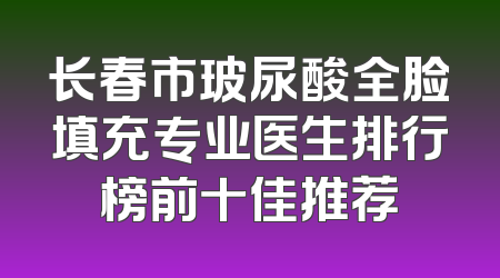 长春市玻尿酸全脸填充专业医生排行榜前十佳推荐