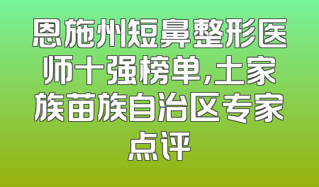 恩施州短鼻整形医师十强榜单，土家族苗族自治区专家点评