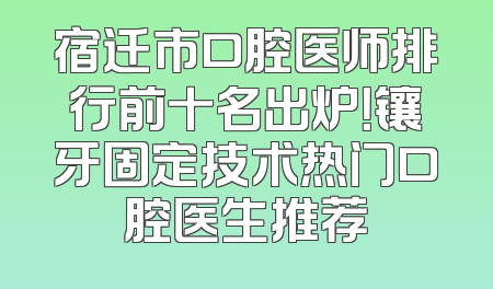 宿迁市口腔医师排行前十名出炉！镶牙固定技术热门口腔医生推荐