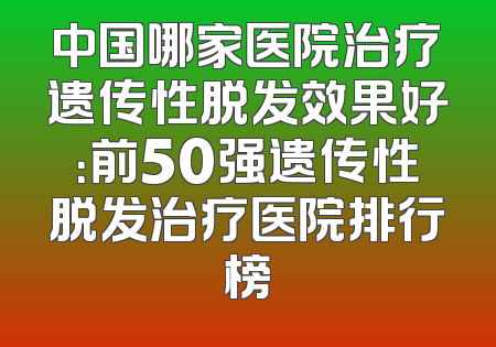 中国哪家医院治疗遗传性脱发效果好：前50强遗传性脱发治疗医院排行榜