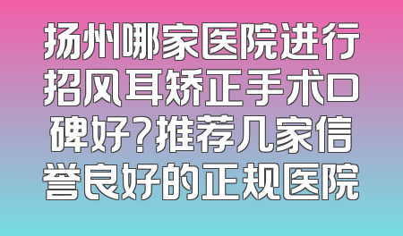 扬州哪家医院进行招风耳矫正手术口碑好？推荐几家信誉良好的正规医院