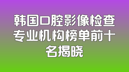 韩国口腔影像检查专业机构榜单前十名揭晓