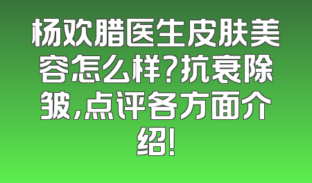杨欢腊医生皮肤美容怎么样？抗衰除皱，点评各方面介绍！