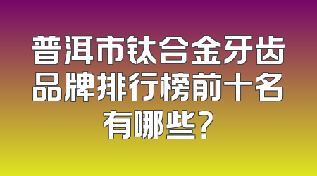 普洱市钛合金牙齿品牌排行榜前十名有哪些？