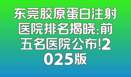 东莞胶原蛋白注射医院排名揭晓：前五名医院公布！2025版