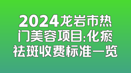 2024龙岩市热门美容项目：化瘀祛斑收费标准一览