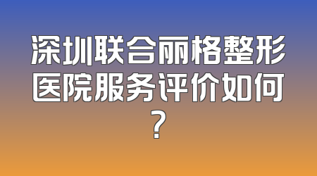 深圳联合丽格整形医院服务评价如何？