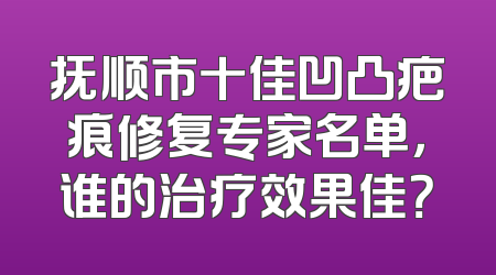 抚顺市十佳凹凸疤痕修复专家名单，谁的治疗效果佳？