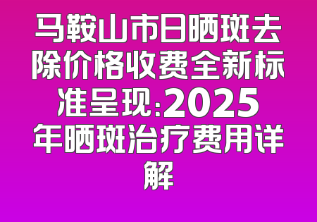 马鞍山市日晒斑去除价格收费全新标准呈现：2025年晒斑治疗费用详解