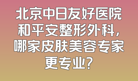 北京中日友好医院和平安整形外科，哪家皮肤美容专家更专业？