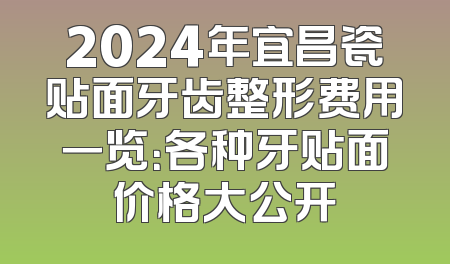 2024年宜昌瓷贴面牙齿整形费用一览：各种牙贴面价格大公开