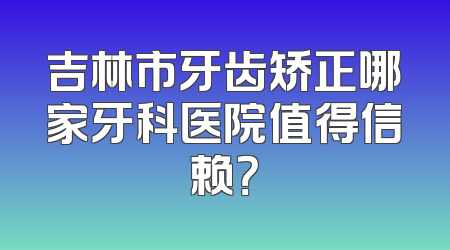 吉林市牙齿矫正哪家牙科医院值得信赖？