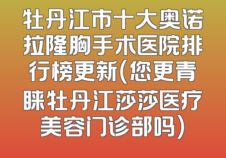 牡丹江市十大奥诺拉隆胸手术医院排行榜更新（您更青睐牡丹江莎莎医疗美容门诊部吗）