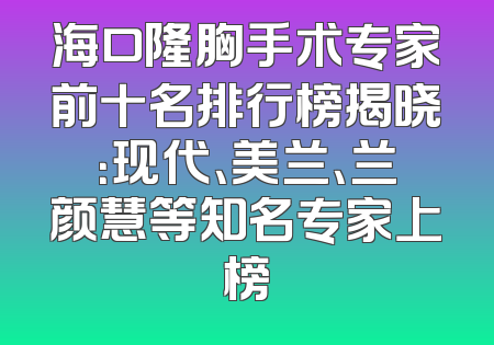 海口隆胸手术专家前十名排行榜揭晓：现代、美兰、兰颜慧等知名专家上榜