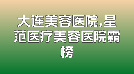 大连美容医院，星范医疗美容医院霸榜