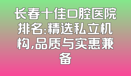长春十佳口腔医院排名：精选私立机构，品质与实惠兼备