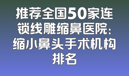 推荐全国50家连锁线雕缩鼻医院：缩小鼻头手术机构排名