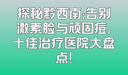 探秘黔西南：告别激素脸与顽固痘，十佳治疗医院大盘点！