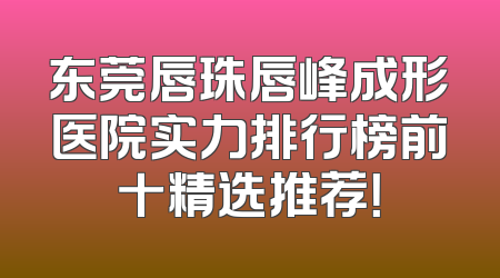 东莞唇珠唇峰成形医院实力排行榜前十精选推荐！