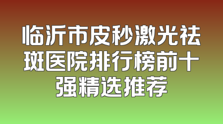 临沂市皮秒激光祛斑医院排行榜前十强精选推荐