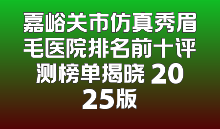 嘉峪关市仿真秀眉毛医院排名前十评测榜单揭晓 2025版