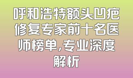 呼和浩特额头凹疤修复专家前十名医师榜单，专业深度解析