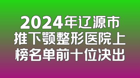 2024年辽源市推下颚整形医院上榜名单前十位决出